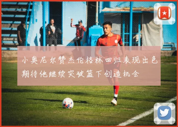 小奥尼尔赞杰伦格林回归表现出色期待他继续突破篮下创造机会