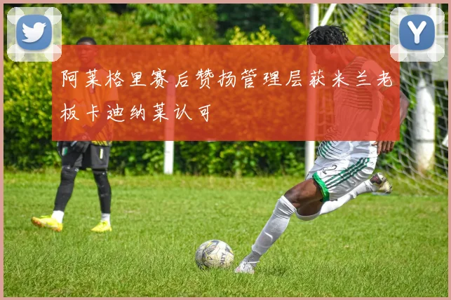 阿莱格里赛后赞扬管理层获米兰老板卡迪纳莱认可
