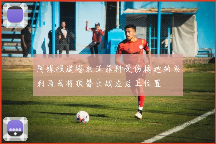 阿媒报道塔利亚菲科受伤梅迪纳或利马或将顶替出战左后卫位置
