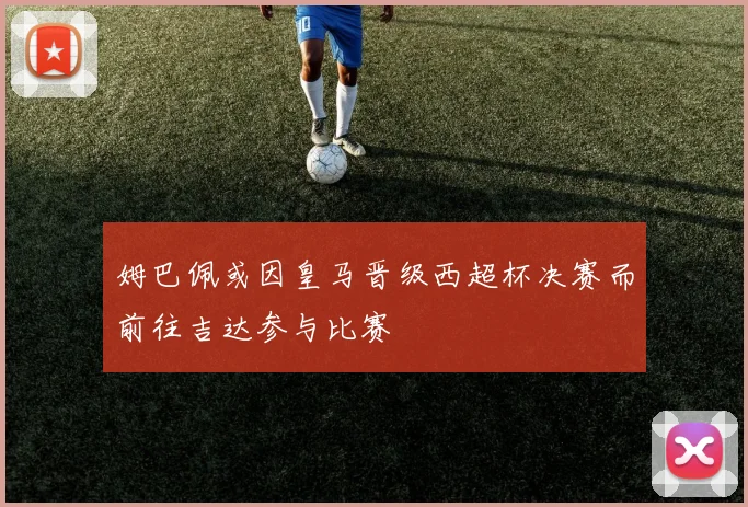 姆巴佩或因皇马晋级西超杯决赛而前往吉达参与比赛