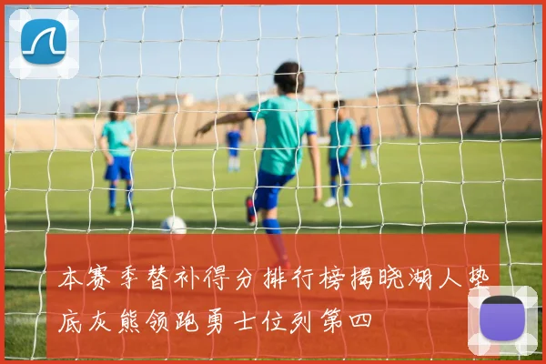 本赛季替补得分排行榜揭晓湖人垫底灰熊领跑勇士位列第四