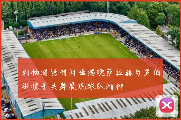 利物浦场刊封面揭晓萨拉赫与罗伯逊携手共舞展现球队精神