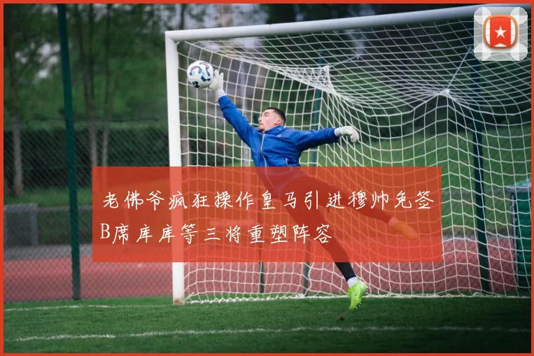 老佛爷疯狂操作皇马引进穆帅免签B席库库等三将重塑阵容