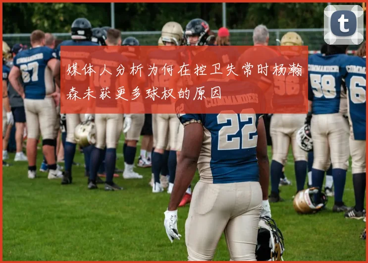 媒体人分析为何在控卫失常时杨瀚森未获更多球权的原因