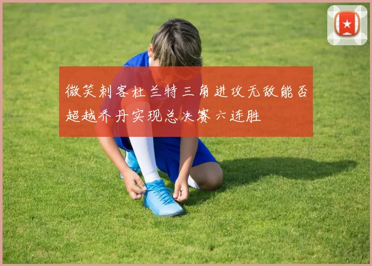 微笑刺客杜兰特三角进攻无敌能否超越乔丹实现总决赛六连胜