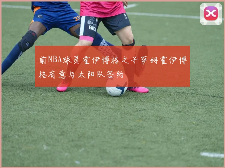 前NBA球员霍伊博格之子萨姆霍伊博格有意与太阳队签约