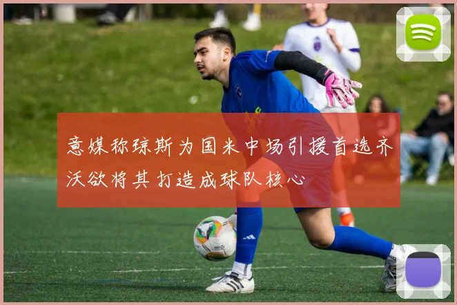 意媒称琼斯为国米中场引援首选齐沃欲将其打造成球队核心