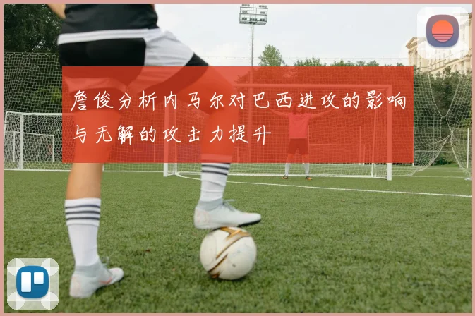 詹俊分析内马尔对巴西进攻的影响与无解的攻击力提升