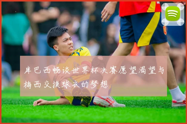 库巴西畅谈世界杯决赛愿望渴望与梅西交换球衣的梦想