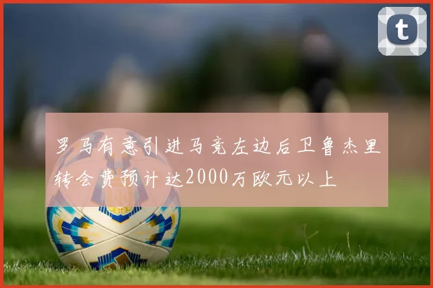 罗马有意引进马竞左边后卫鲁杰里转会费预计达2000万欧元以上